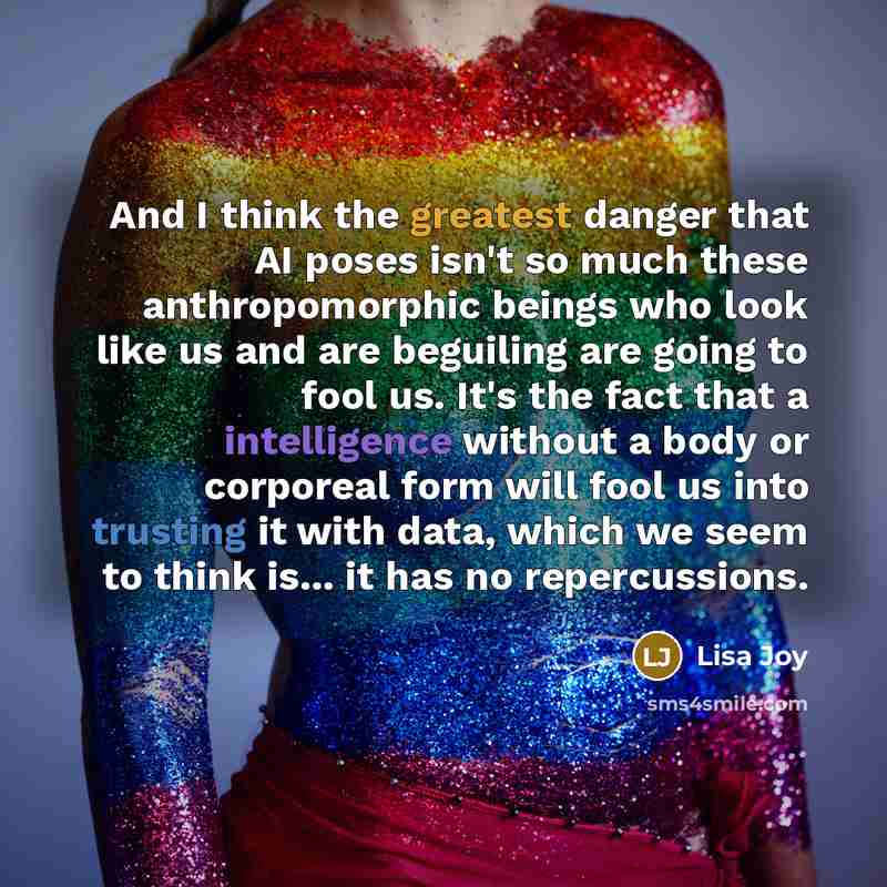 “And I think the greatest danger that AI poses isn't so much these anthropomorphic beings who look like us and are beguiling are going to fool us. It's the fact that a intelligence without a body or corporeal form will fool us into trusting it with data, which we seem to think is... it has no…” quote by Lisa Joy