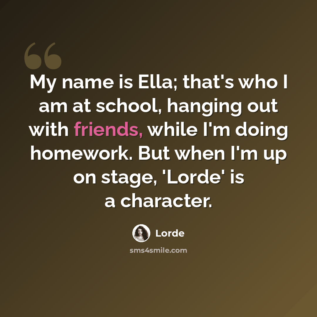 “My name is Ella; that's who I am at school, hanging out with friends, while I'm doing homework. But when I'm up on stage, 'Lorde' is a character.” quote by Lorde