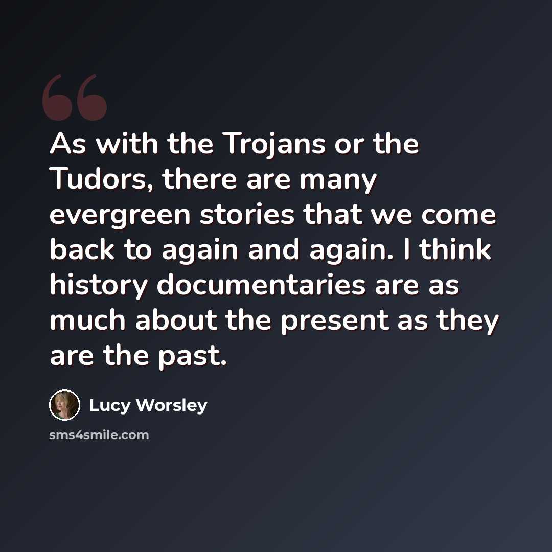 “As with the Trojans or the Tudors, there are many evergreen stories that we come back to again and again. I think history documentaries are as much about the present as they are the past.” quote by Lucy Worsley