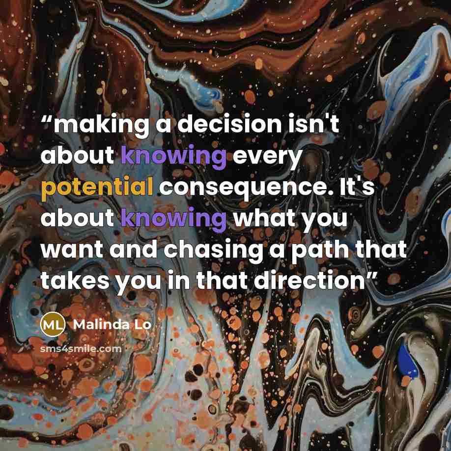 “making a decision isn't about knowing every potential consequence. It's about knowing what you want and chasing a path that takes you in that direction” quote by Malinda Lo
