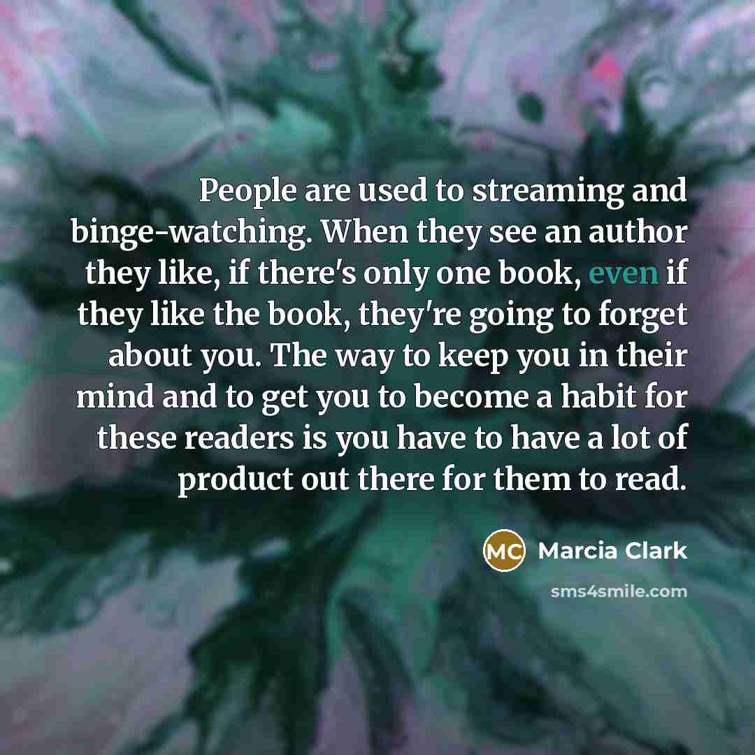 “People are used to streaming and binge-watching. When they see an author they like, if there's only one book, even if they like the book, they're going to forget about you. The way to keep you in their mind and to get you to become a habit for these readers is you have to have a lot of product out…” quote by Marcia Clark