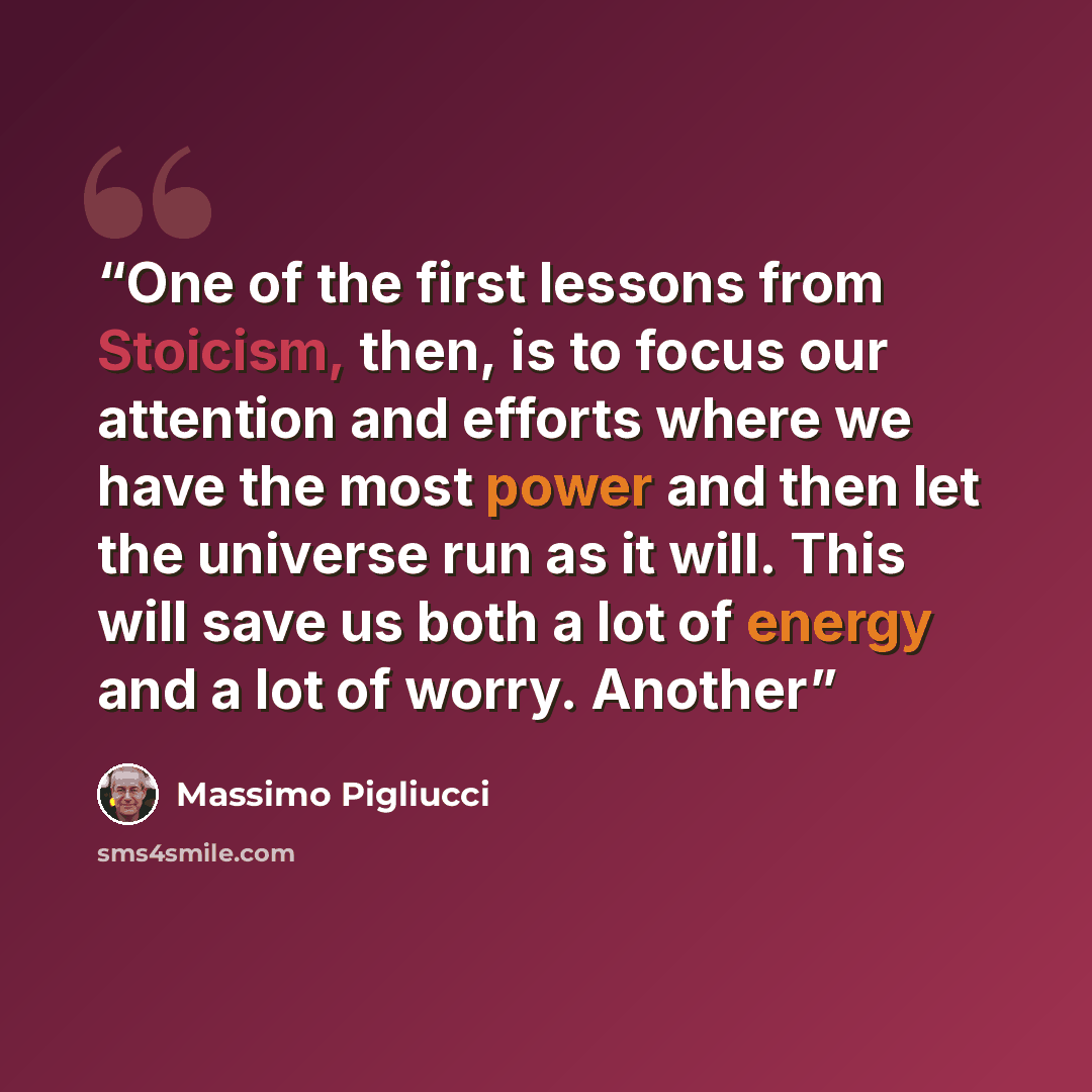 “One of the first lessons from Stoicism, then, is to focus our attention and efforts where we have the most power and then let the universe run as it will. This will save us both a lot of energy and a lot of worry. Another” quote by Massimo Pigliucci