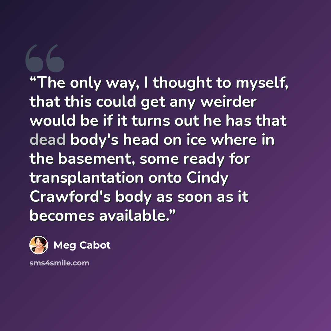 “The only way, I thought to myself, that this could get any weirder would be if it turns out he has that dead body's head on ice where in the basement, some ready for transplantation onto Cindy Crawford's body as soon as it becomes available.” quote by Meg Cabot