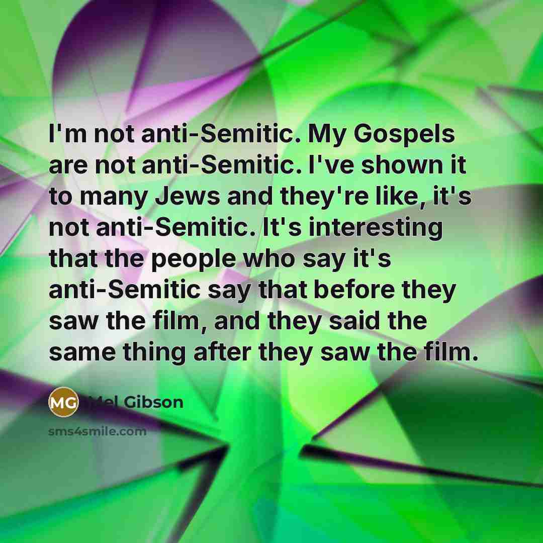 “I'm not anti-Semitic. My Gospels are not anti-Semitic. I've shown it to many Jews and they're like, it's not anti-Semitic. It's interesting that the people who say it's anti-Semitic say that before they saw the film, and they said the same thing after they saw the film.” quote by Mel Gibson