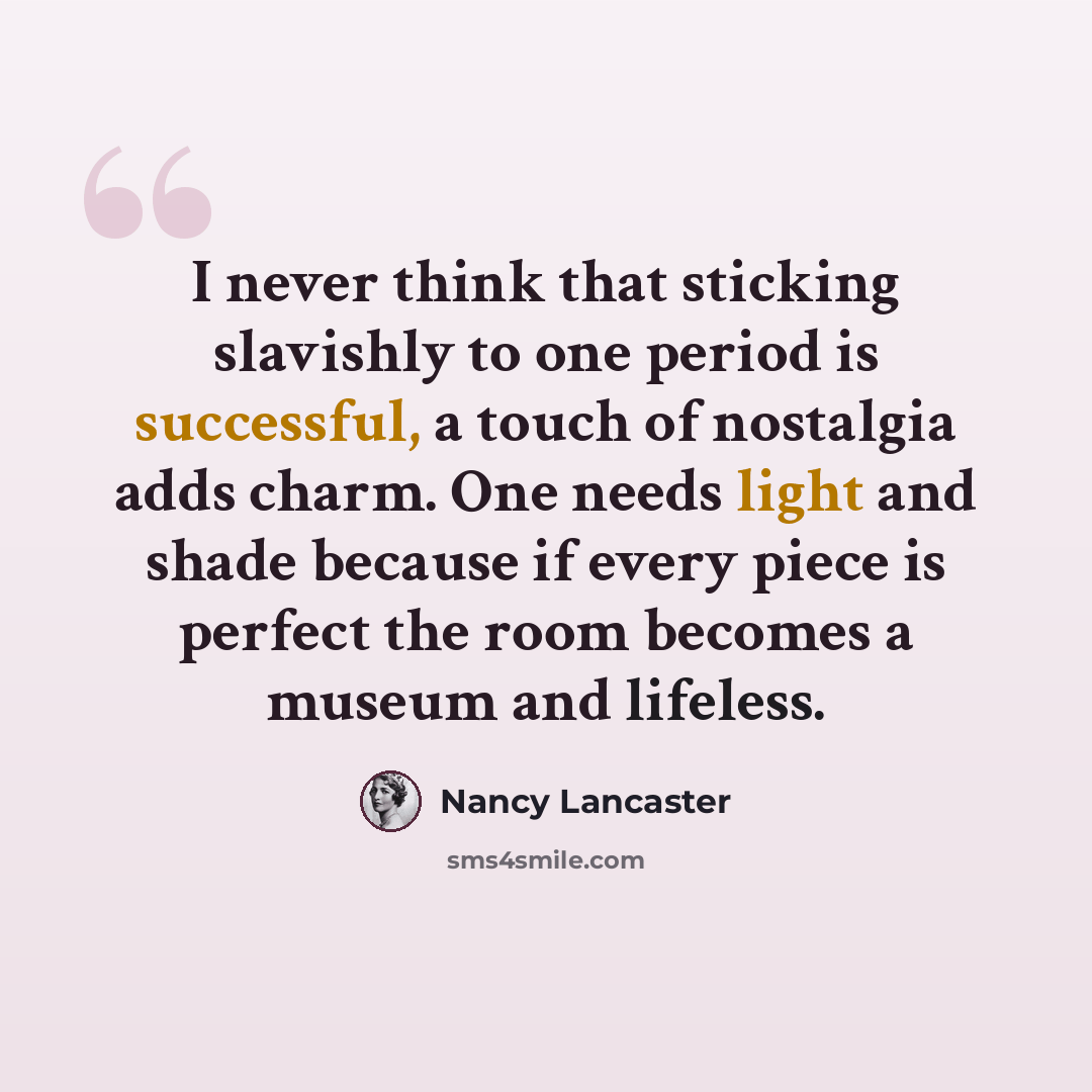 “I never think that sticking slavishly to one period is successful, a touch of nostalgia adds charm. One needs light and shade because if every piece is perfect the room becomes a museum and lifeless.” quote by Nancy Lancaster