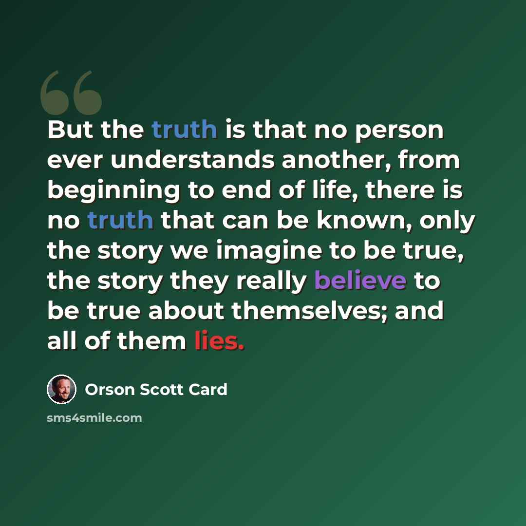 “But the truth is that no person ever understands another, from beginning to end of life, there is no truth that can be known, only the story we imagine to be true, the story they really believe to be true about themselves; and all of them lies.” quote by Orson Scott Card