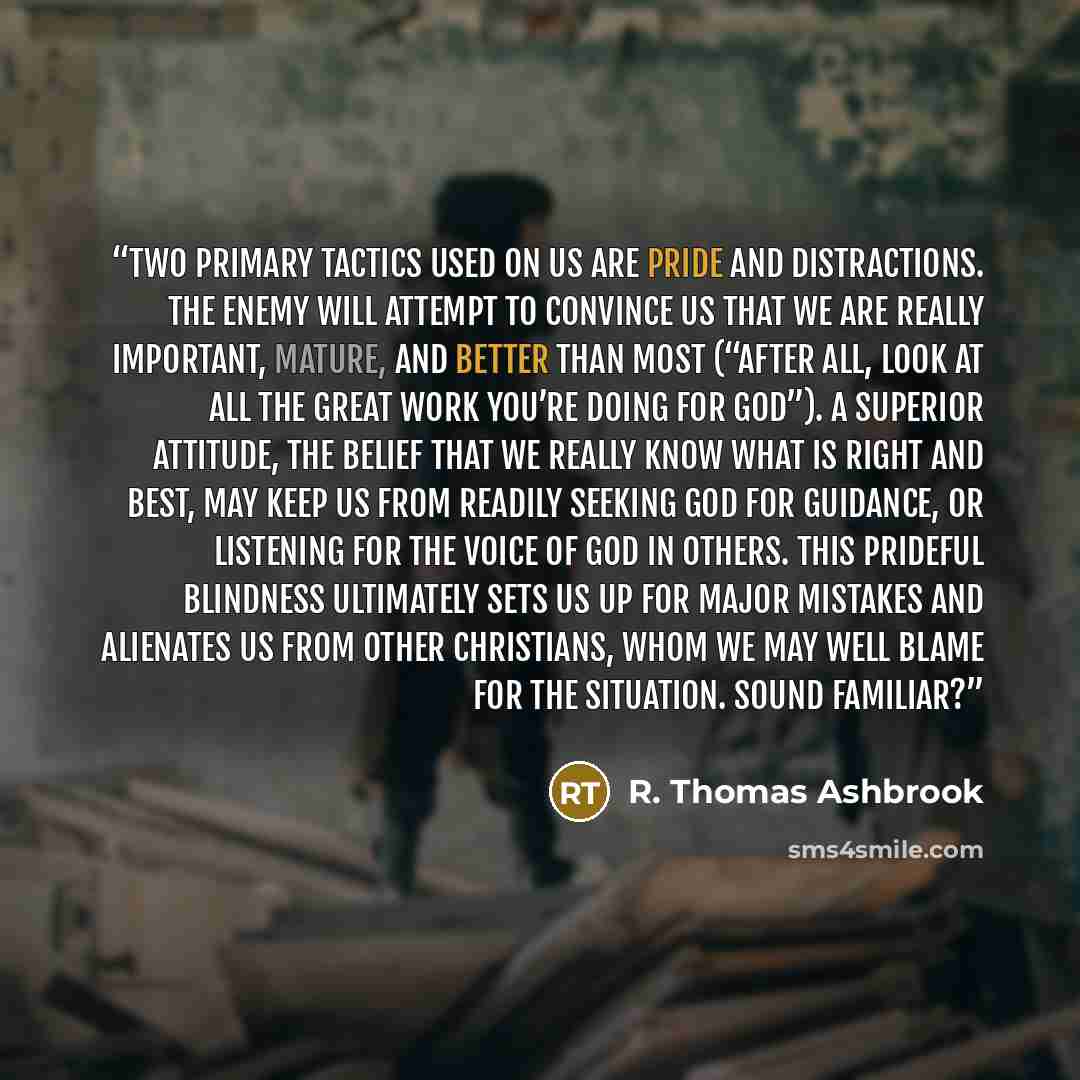 “Two primary tactics used on us are pride and distractions. The enemy will attempt to convince us that we are really important, mature, and better than most (“After all, look at all the great work you’re doing for God”). A superior attitude, the belief that we really know what is right and best…” quote by R. Thomas Ashbrook