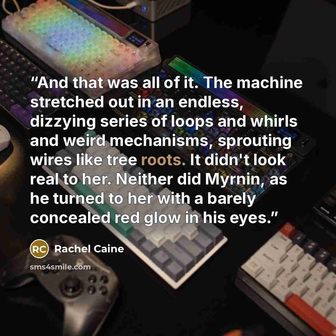 “And that was all of it. The machine stretched out in an endless, dizzying series of loops and whirls and weird mechanisms, sprouting wires like tree roots. It didn't look real to her. Neither did Myrnin, as he turned to her with a barely concealed red glow in his eyes.” quote by Rachel Caine
