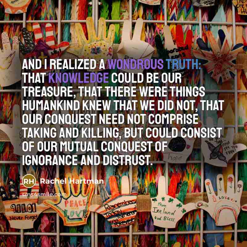 “And I realized a wondrous truth: that knowledge could be our treasure, that there were things humankind knew that we did not, that our conquest need not comprise taking and killing, but could consist of our mutual conquest of ignorance and distrust.” quote by Rachel Hartman