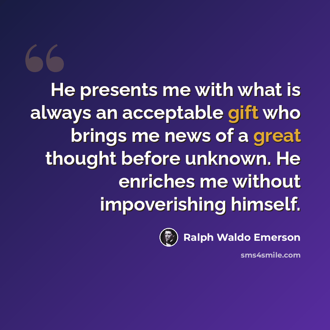 “He presents me with what is always an acceptable gift who brings me news of a great thought before unknown. He enriches me without impoverishing himself.” quote by Ralph Waldo Emerson