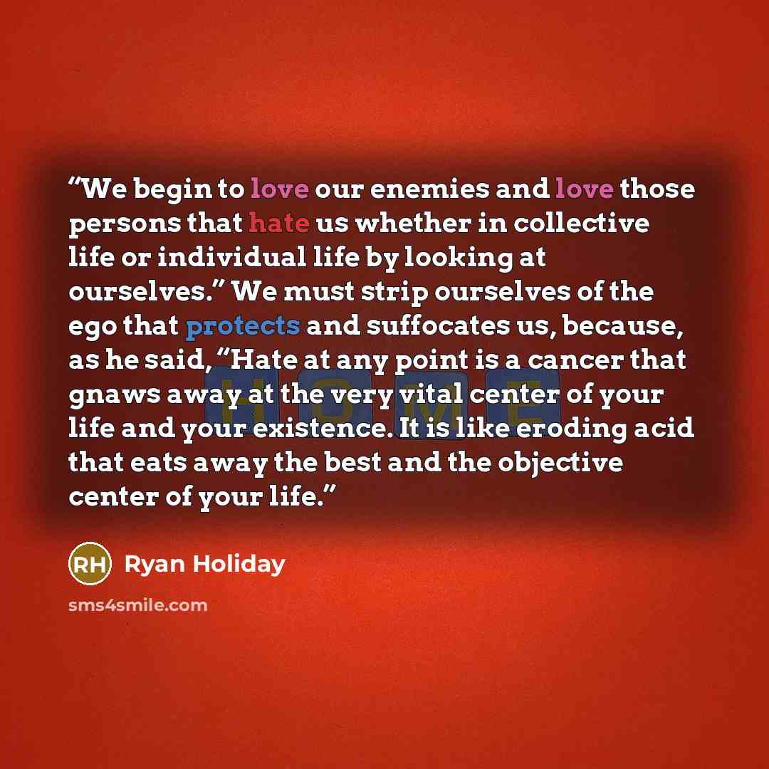 “We begin to love our enemies and love those persons that hate us whether in collective life or individual life by looking at ourselves.” We must strip ourselves of the ego that protects and suffocates us, because, as he said, “Hate at any point is a cancer that gnaws away at the very vital center…” quote by Ryan Holiday