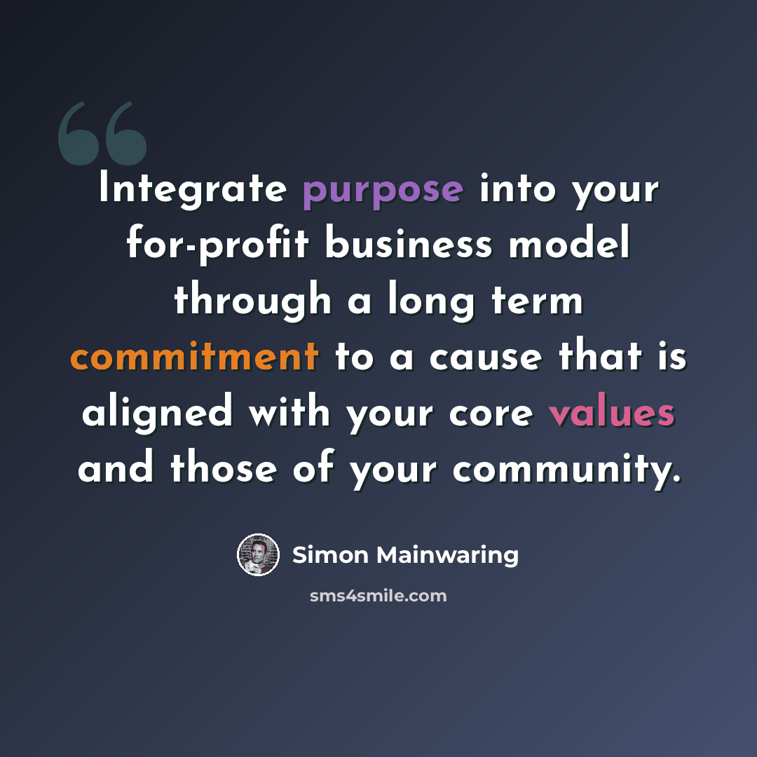 “Integrate purpose into your for-profit business model through a long term commitment to a cause that is aligned with your core values and those of your community.” quote by Simon Mainwaring