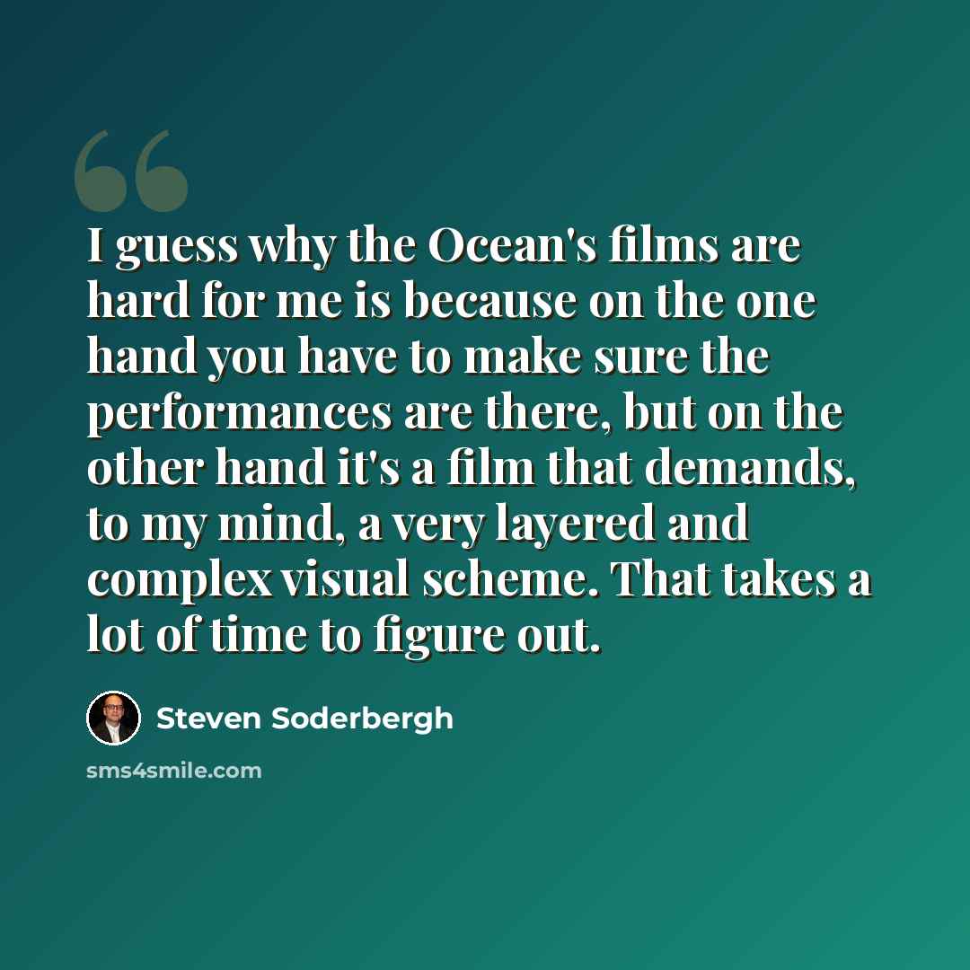 “I guess why the Ocean's films are hard for me is because on the one hand you have to make sure the performances are there, but on the other hand it's a film that demands, to my mind, a very layered and complex visual scheme. That takes a lot of time to figure out.” quote by Steven Soderbergh