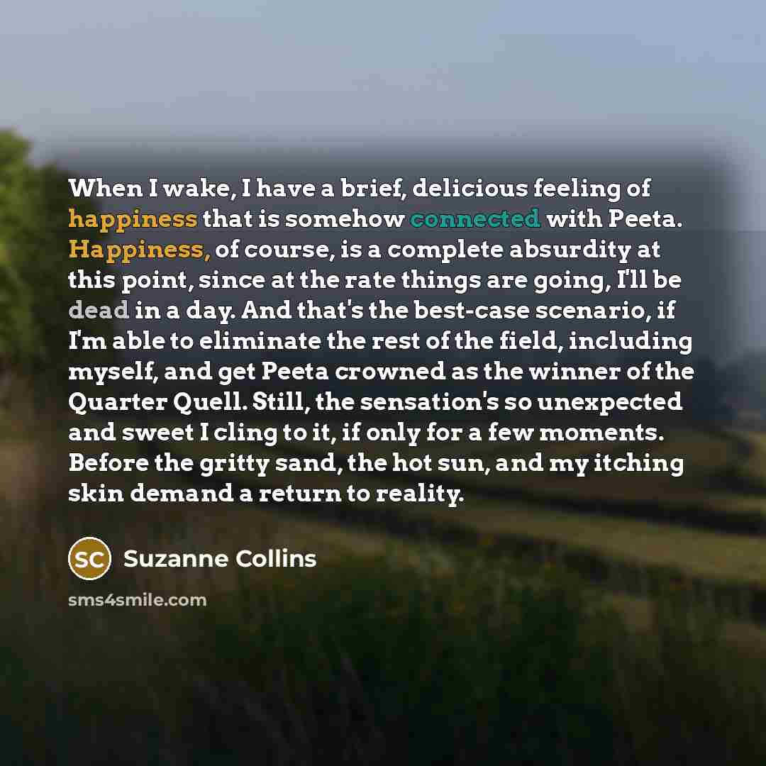 “When I wake, I have a brief, delicious feeling of happiness that is somehow connected with Peeta. Happiness, of course, is a complete absurdity at this point, since at the rate things are going, I'll be dead in a day. And that's the best-case scenario, if I'm able to eliminate the rest of the…” quote by Suzanne Collins
