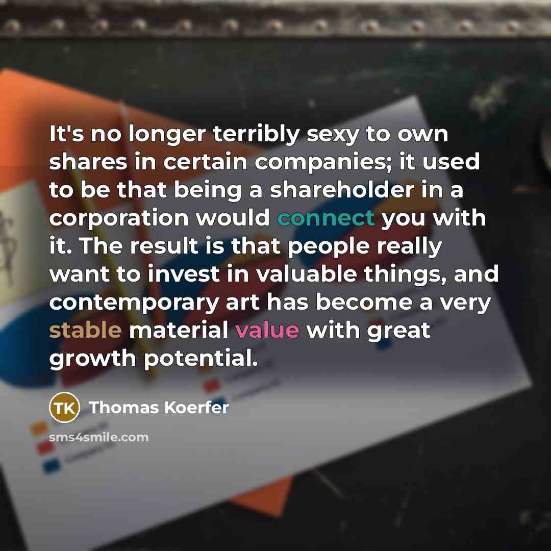 “It's no longer terribly sexy to own shares in certain companies; it used to be that being a shareholder in a corporation would connect you with it. The result is that people really want to invest in valuable things, and contemporary art has become a very stable material value with great growth…” quote by Thomas Koerfer