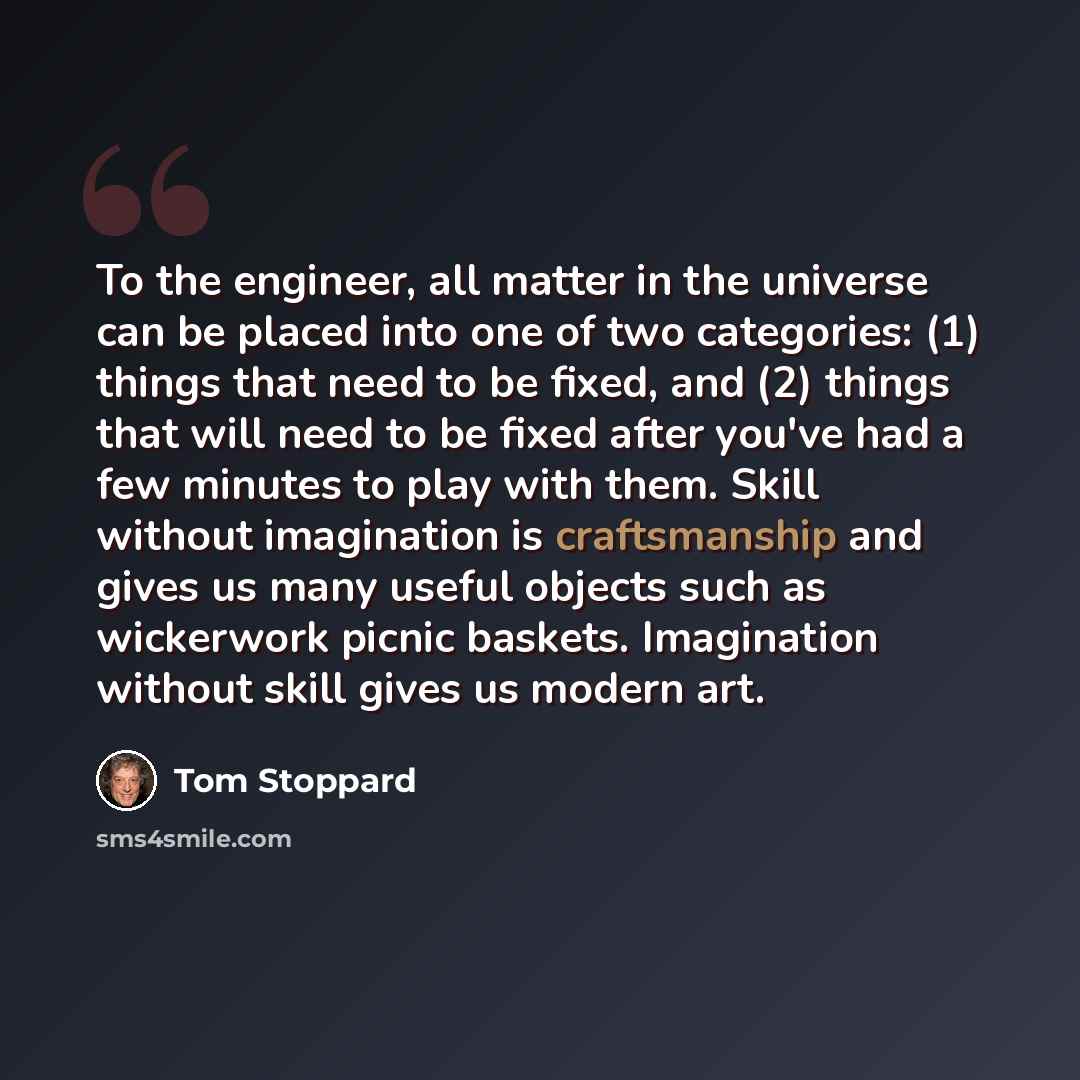 “To the engineer, all matter in the universe can be placed into one of two categories: (1) things that need to be fixed, and (2) things that will need to be fixed after you've had a few minutes to play with them. Skill without imagination is craftsmanship and gives us many useful objects such as…” quote by Tom Stoppard