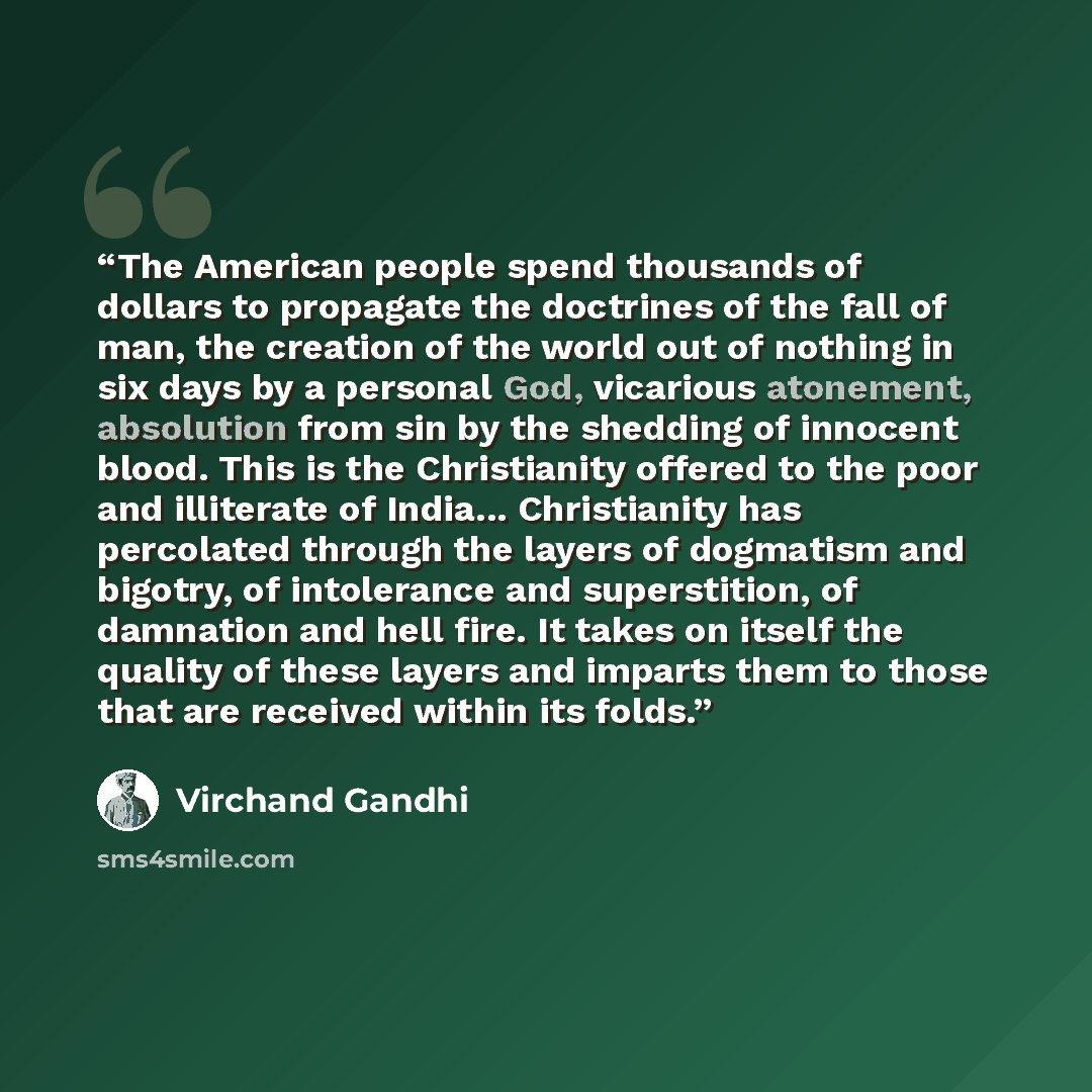 “The American people spend thousands of dollars to propagate the doctrines of the fall of man, the creation of the world out of nothing in six days by a personal God, vicarious atonement, absolution from sin by the shedding of innocent blood. This is the Christianity offered to the poor and…” quote by Virchand Gandhi