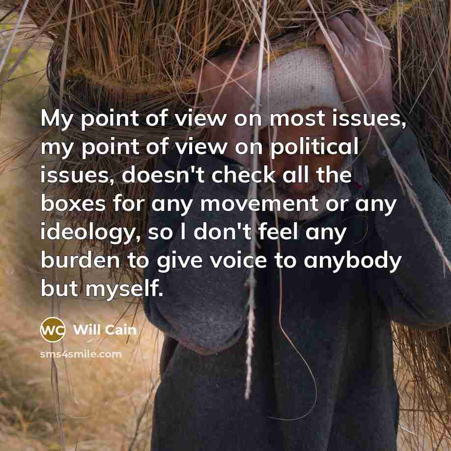 “My point of view on most issues, my point of view on political issues, doesn't check all the boxes for any movement or any ideology, so I don't feel any burden to give voice to anybody but myself.” quote by Will Cain