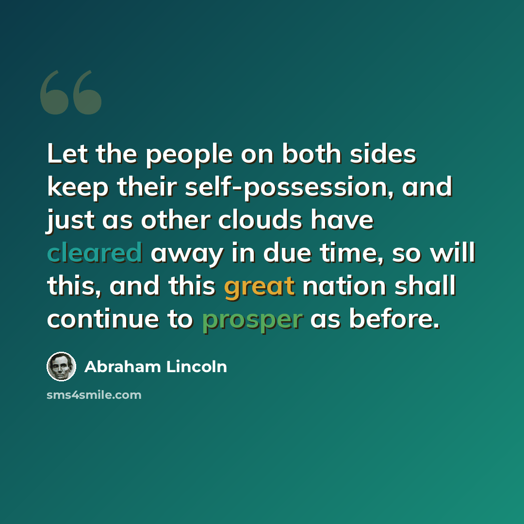 “Let the people on both sides keep their self-possession, and just as other clouds have cleared away in due time, so will this, and this great nation shall continue to prosper as before.” quote by Abraham Lincoln