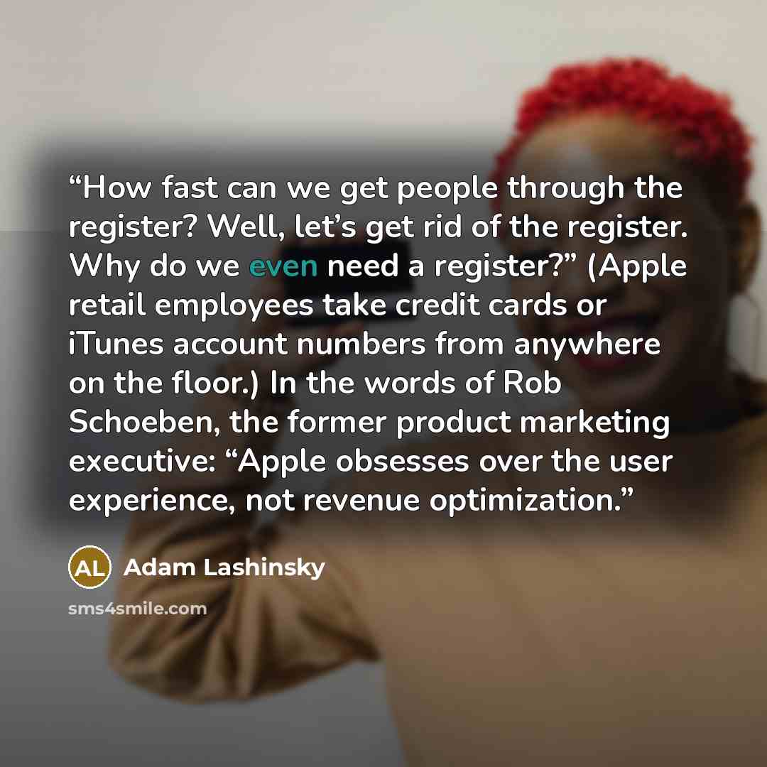 “How fast can we get people through the register? Well, let’s get rid of the register. Why do we even need a register?” (Apple retail employees take credit cards or iTunes account numbers from anywhere on the floor.) In the words of Rob Schoeben, the former product marketing executive: “Apple…” quote by Adam Lashinsky
