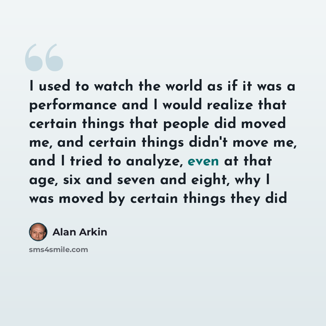 “I used to watch the world as if it was a performance and I would realize that certain things that people did moved me, and certain things didn't move me, and I tried to analyze, even at that age, six and seven and eight, why I was moved by certain things they did” quote by Alan Arkin