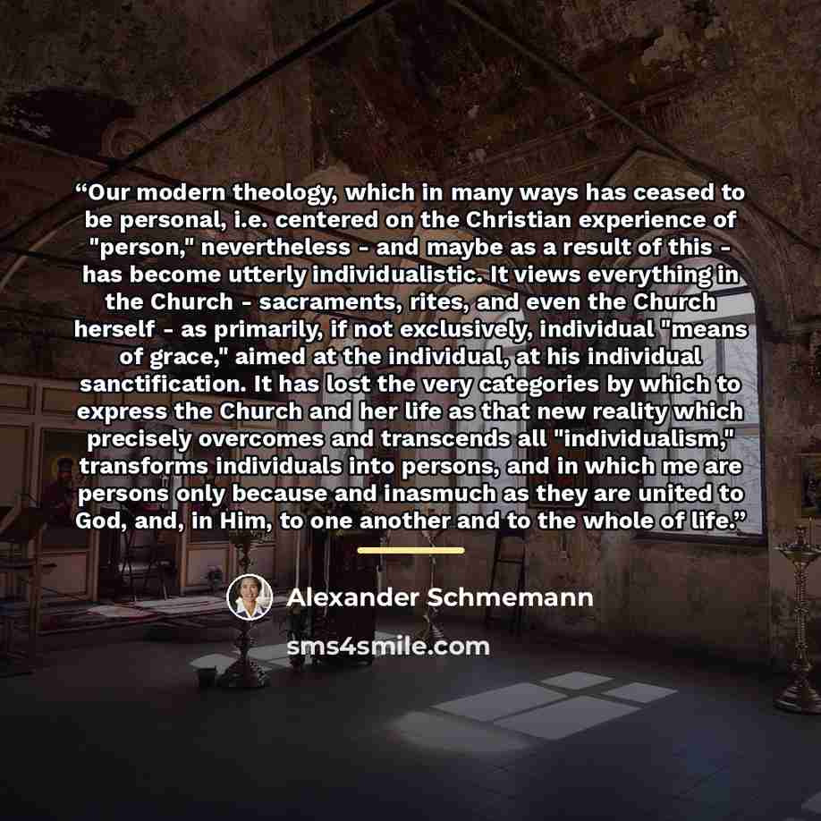 “Our modern theology, which in many ways has ceased to be personal, i.e. centered on the Christian experience of "person," nevertheless - and maybe as a result of this - has become utterly individualistic. It views everything in the Church - sacraments, rites, and even the Church herself - as…” quote by Alexander Schmemann