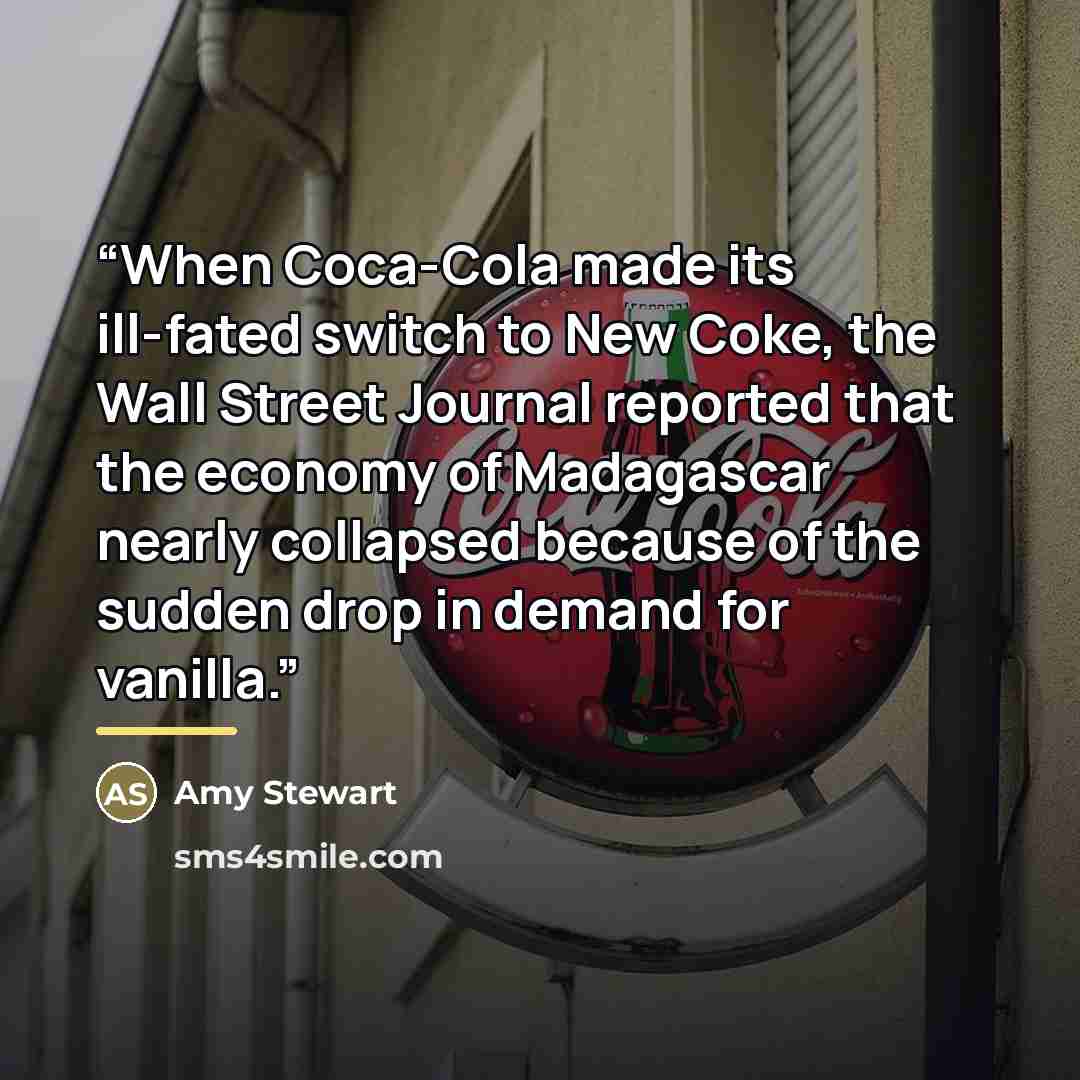 “When Coca-Cola made its ill-fated switch to New Coke, the Wall Street Journal reported that the economy of Madagascar nearly collapsed because of the sudden drop in demand for vanilla.” quote by Amy Stewart