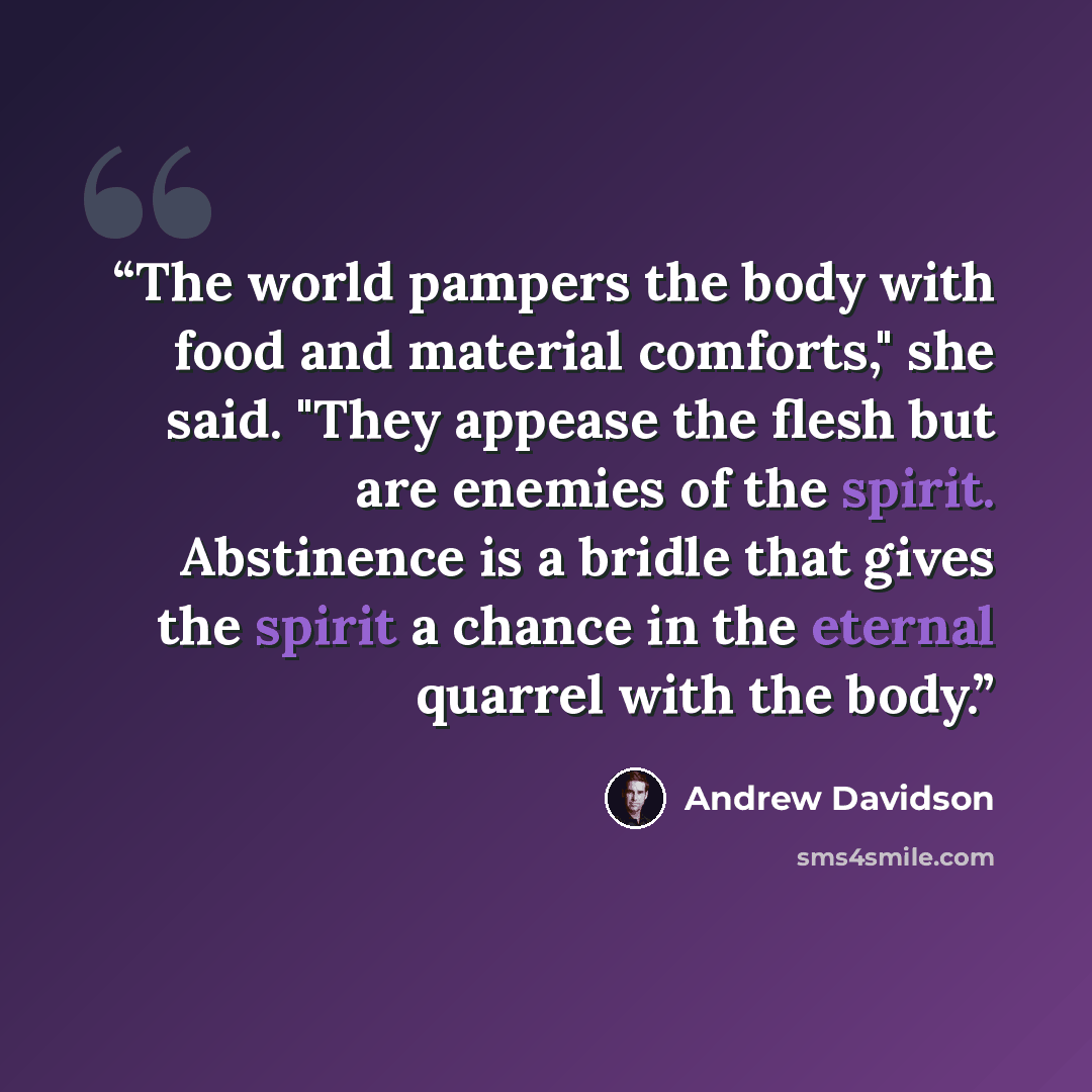 “The world pampers the body with food and material comforts," she said. "They appease the flesh but are enemies of the spirit. Abstinence is a bridle that gives the spirit a chance in the eternal quarrel with the body.” quote by Andrew Davidson