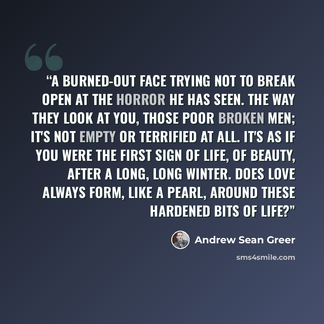 “A burned-out face trying not to break open at the horror he has seen. The way they look at you, those poor broken men; it's not empty or terrified at all. It's as if you were the first sign of life, of beauty, after a long, long winter. Does love always form, like a pearl, around these hardened…” quote by Andrew Sean Greer