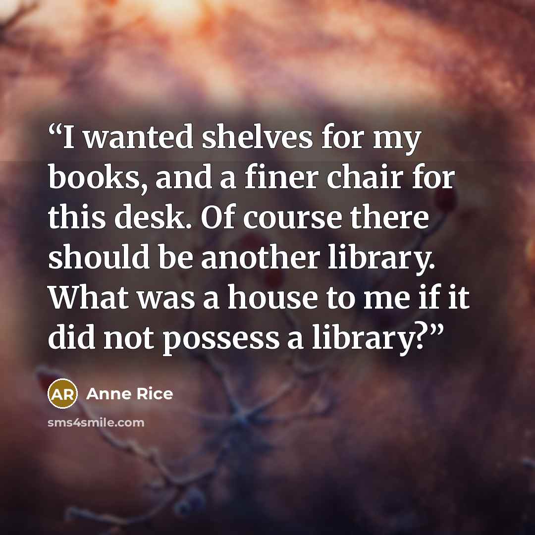 “I wanted shelves for my books, and a finer chair for this desk. Of course there should be another library. What was a house to me if it did not possess a library?” quote by Anne Rice
