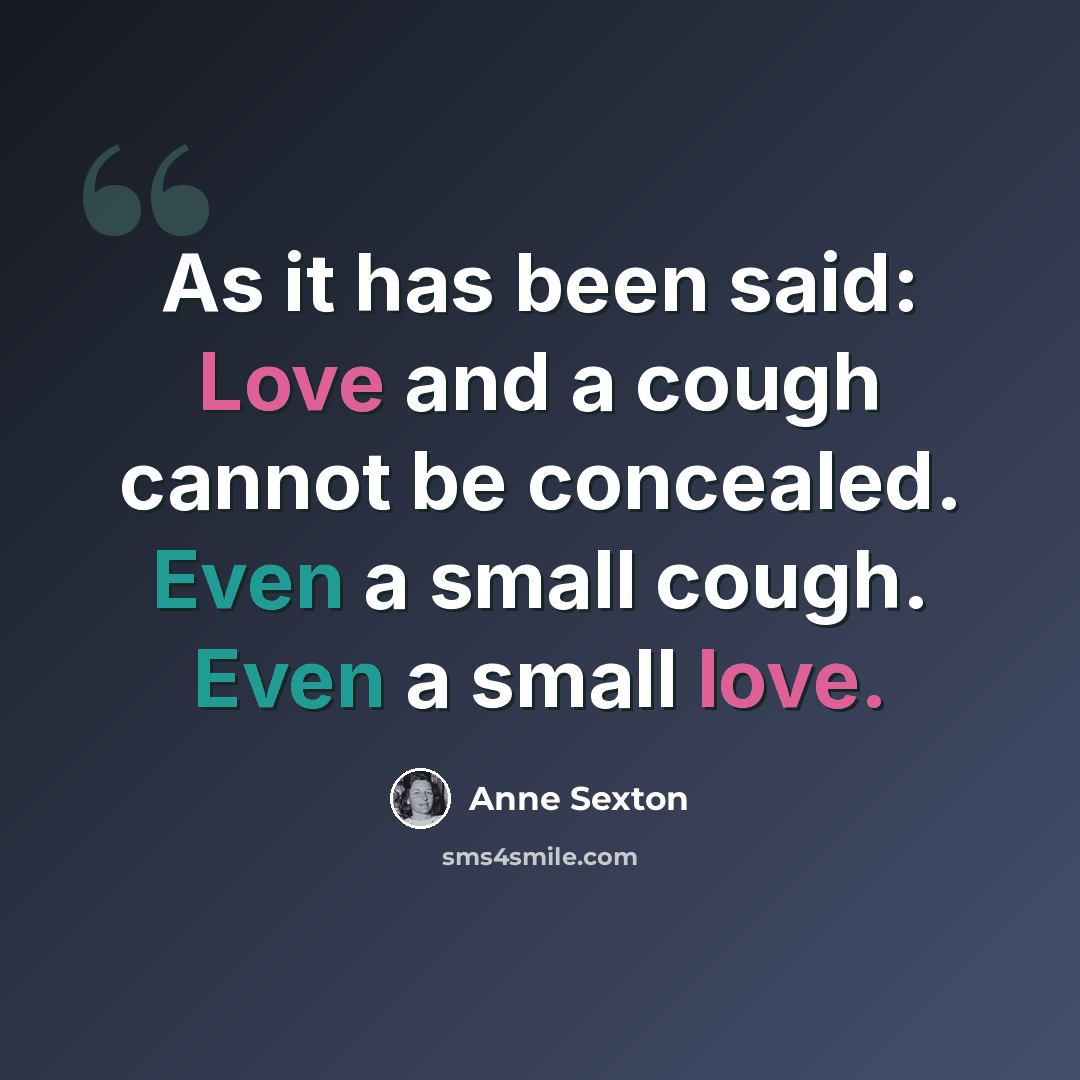 “As it has been said: Love and a cough cannot be concealed. Even a small cough. Even a small love.” quote by Anne Sexton