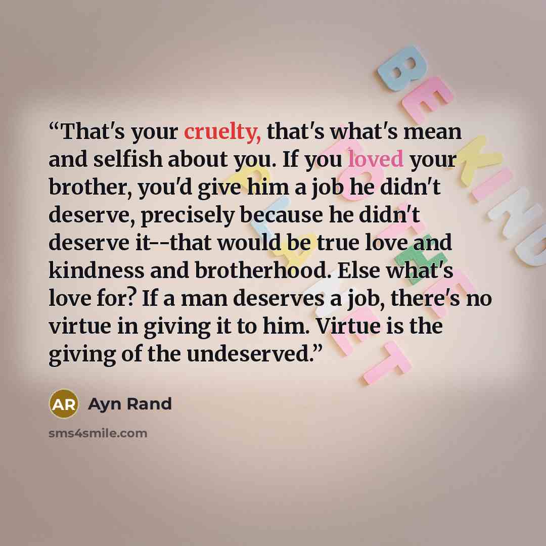 “That's your cruelty, that's what's mean and selfish about you. If you loved your brother, you'd give him a job he didn't deserve, precisely because he didn't deserve it--that would be true love and kindness and brotherhood. Else what's love for? If a man deserves a job, there's no virtue in giving…” quote by Ayn Rand