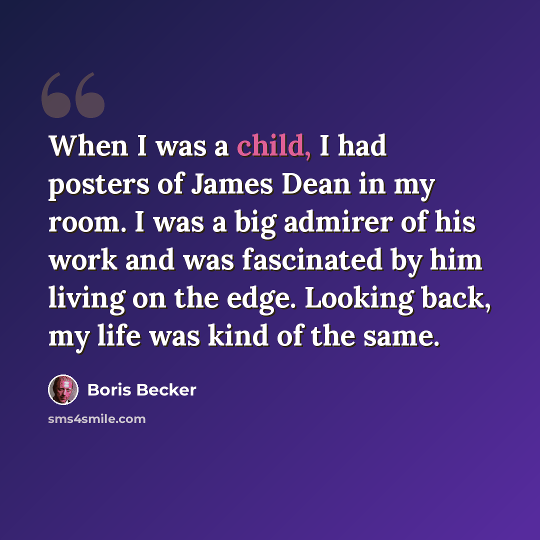“When I was a child, I had posters of James Dean in my room. I was a big admirer of his work and was fascinated by him living on the edge. Looking back, my life was kind of the same.” quote by Boris Becker