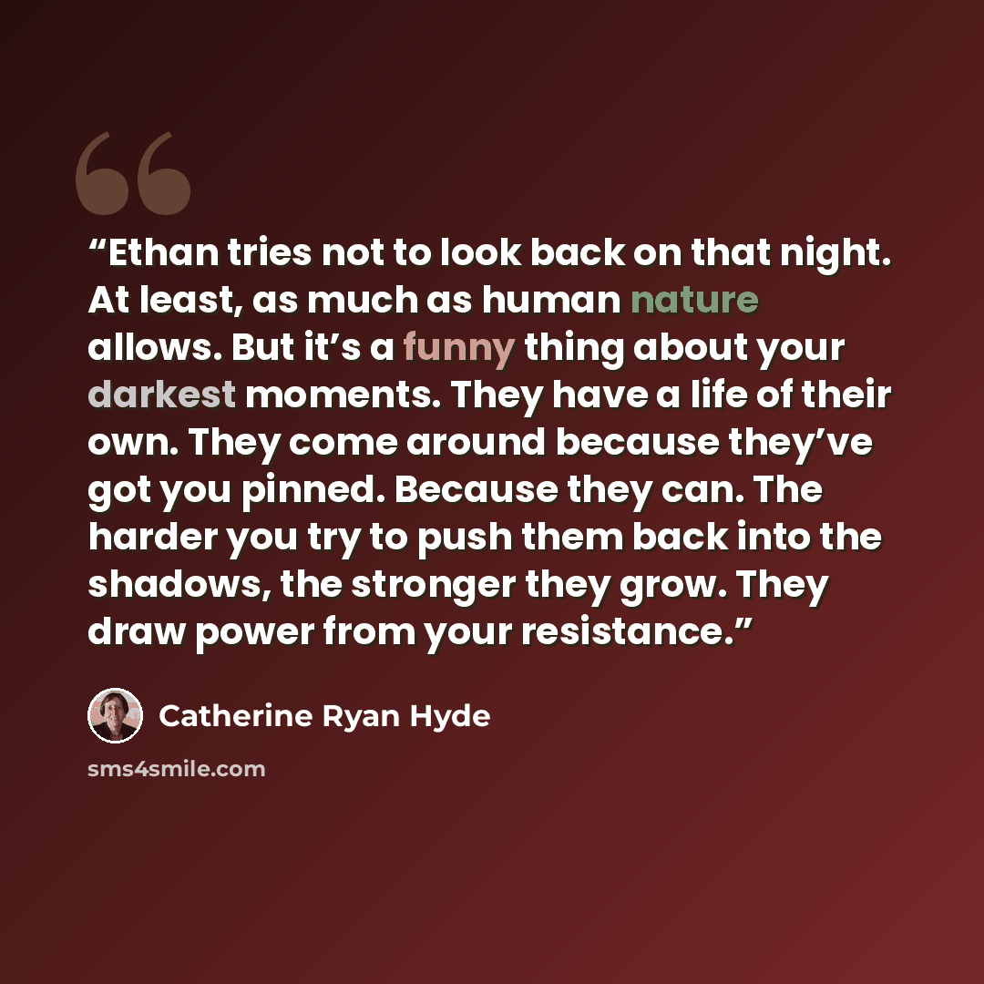 “Ethan tries not to look back on that night. At least, as much as human nature allows. But it’s a funny thing about your darkest moments. They have a life of their own. They come around because they’ve got you pinned. Because they can. The harder you try to push them back into the shadows, the…” quote by Catherine Ryan Hyde