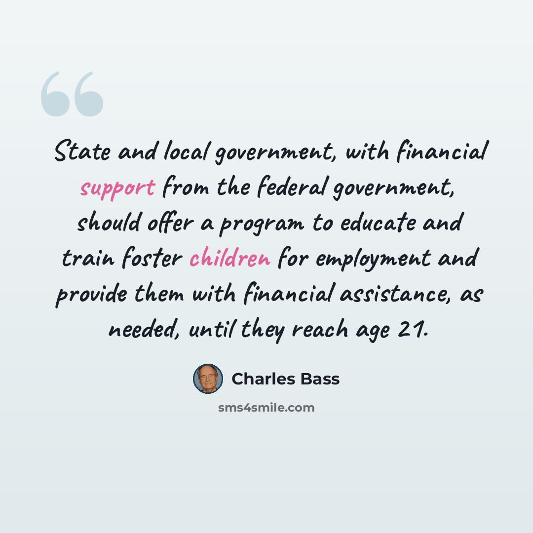 “State and local government, with financial support from the federal government, should offer a program to educate and train foster children for employment and provide them with financial assistance, as needed, until they reach age 21.” quote by Charles Bass