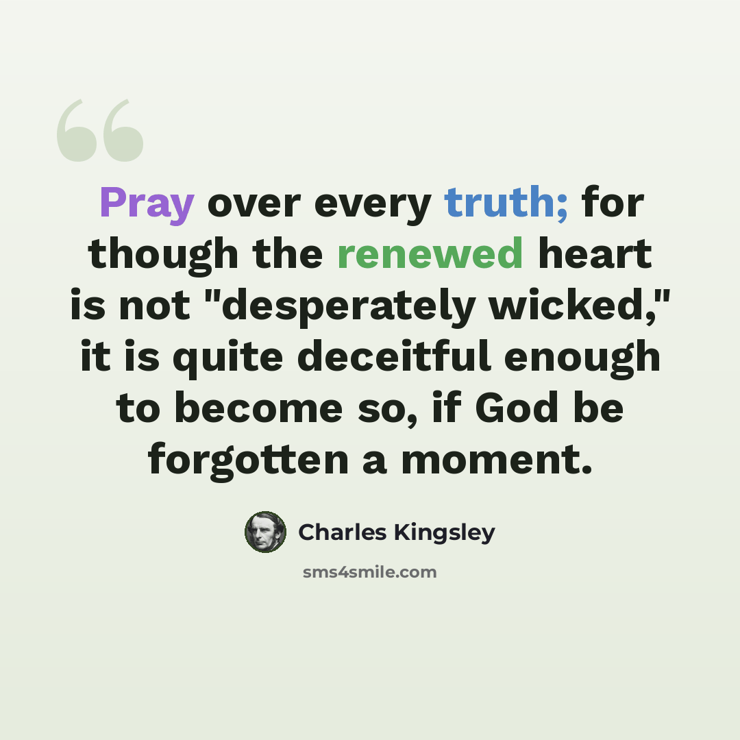 “Pray over every truth; for though the renewed heart is not "desperately wicked," it is quite deceitful enough to become so, if God be forgotten a moment.” quote by Charles Kingsley