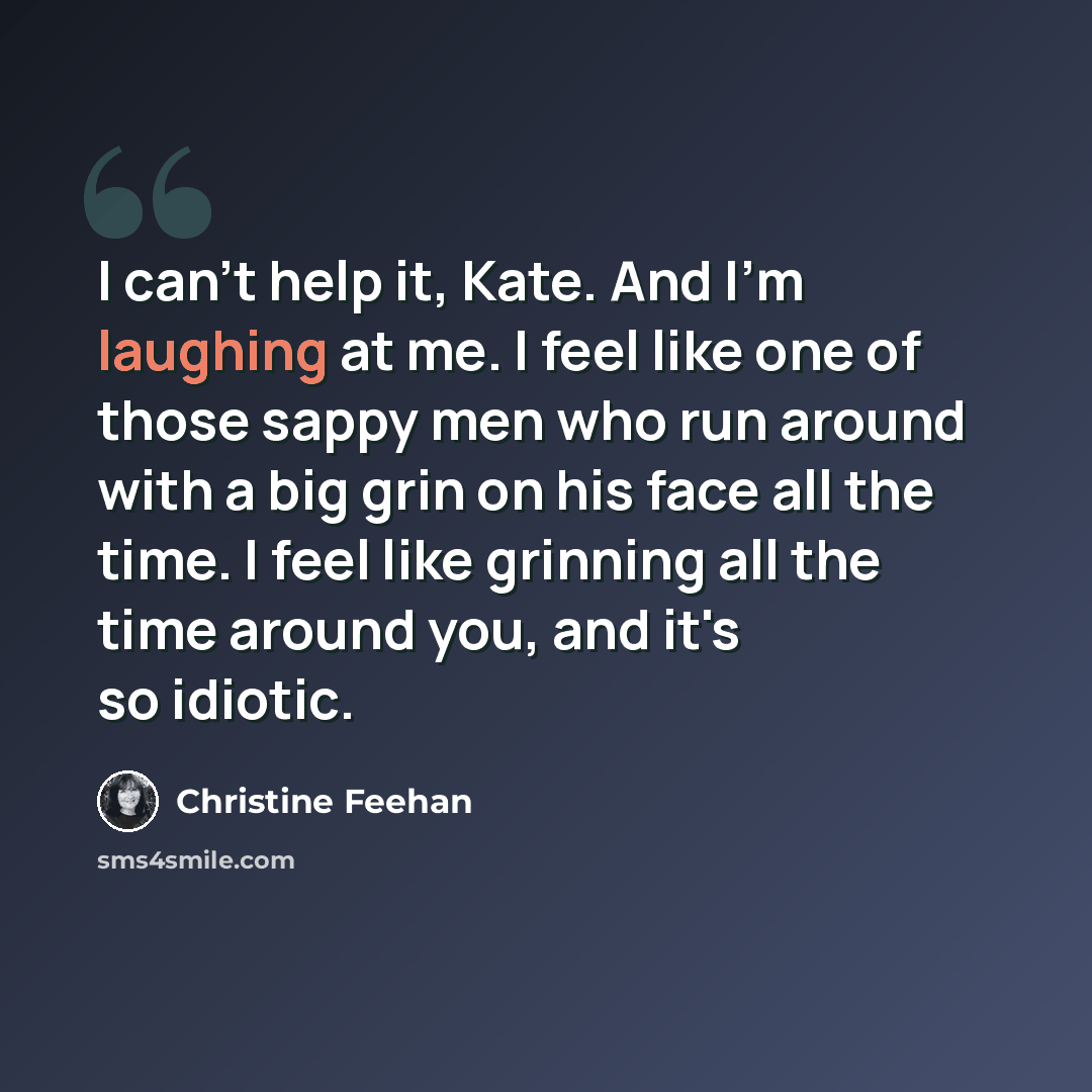 “I can't help it, Kate. And I'm laughing at me. I feel like one of those sappy men who run around with a big grin on his face all the time. I feel like grinning all the time around you, and it's so idiotic.” quote by Christine Feehan