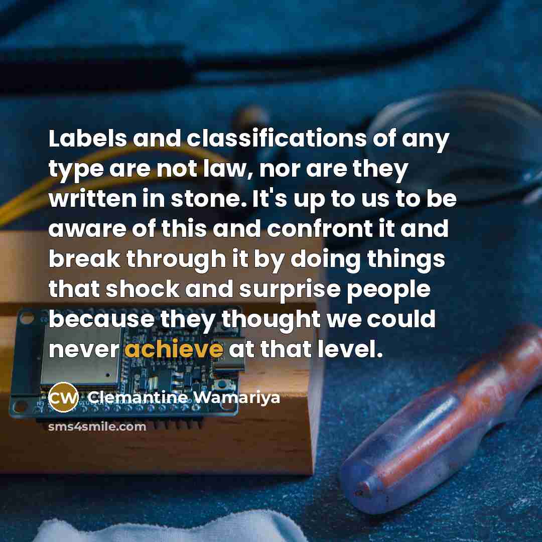 “Labels and classifications of any type are not law, nor are they written in stone. It's up to us to be aware of this and confront it and break through it by doing things that shock and surprise people because they thought we could never achieve at that level.” quote by Clemantine Wamariya