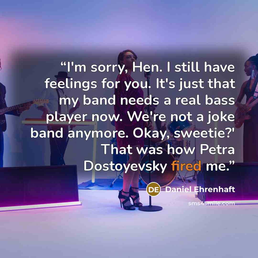 “I'm sorry, Hen. I still have feelings for you. It's just that my band needs a real bass player now. We're not a joke band anymore. Okay, sweetie?' That was how Petra Dostoyevsky fired me.” quote by Daniel Ehrenhaft