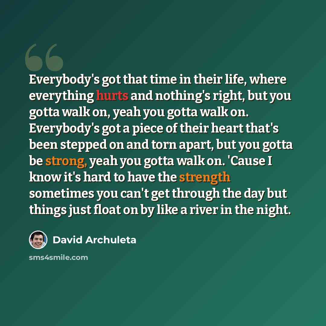 “Everybody's got that time in their life, where everything hurts and nothing's right, but you gotta walk on, yeah you gotta walk on. Everybody's got a piece of their heart that's been stepped on and torn apart, but you gotta be strong, yeah you gotta walk on. 'Cause I know it's hard to have the…” quote by David Archuleta