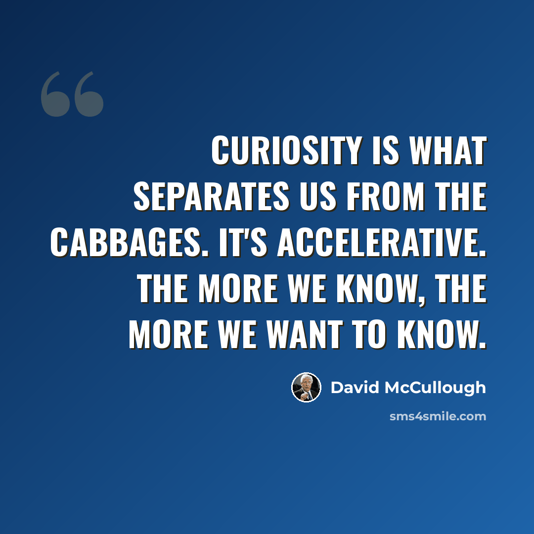 “Curiosity is what separates us from the cabbages. It's accelerative. The more we know, the more we want to know.” quote by David McCullough