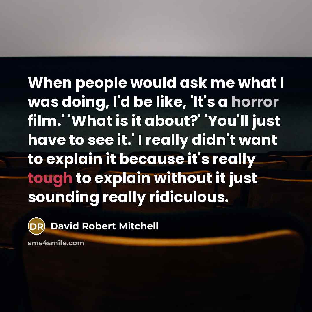 “When people would ask me what I was doing, I'd be like, 'It's a horror film.' 'What is it about?' 'You'll just have to see it.' I really didn't want to explain it because it's really tough to explain without it just sounding really ridiculous.” quote by David Robert Mitchell
