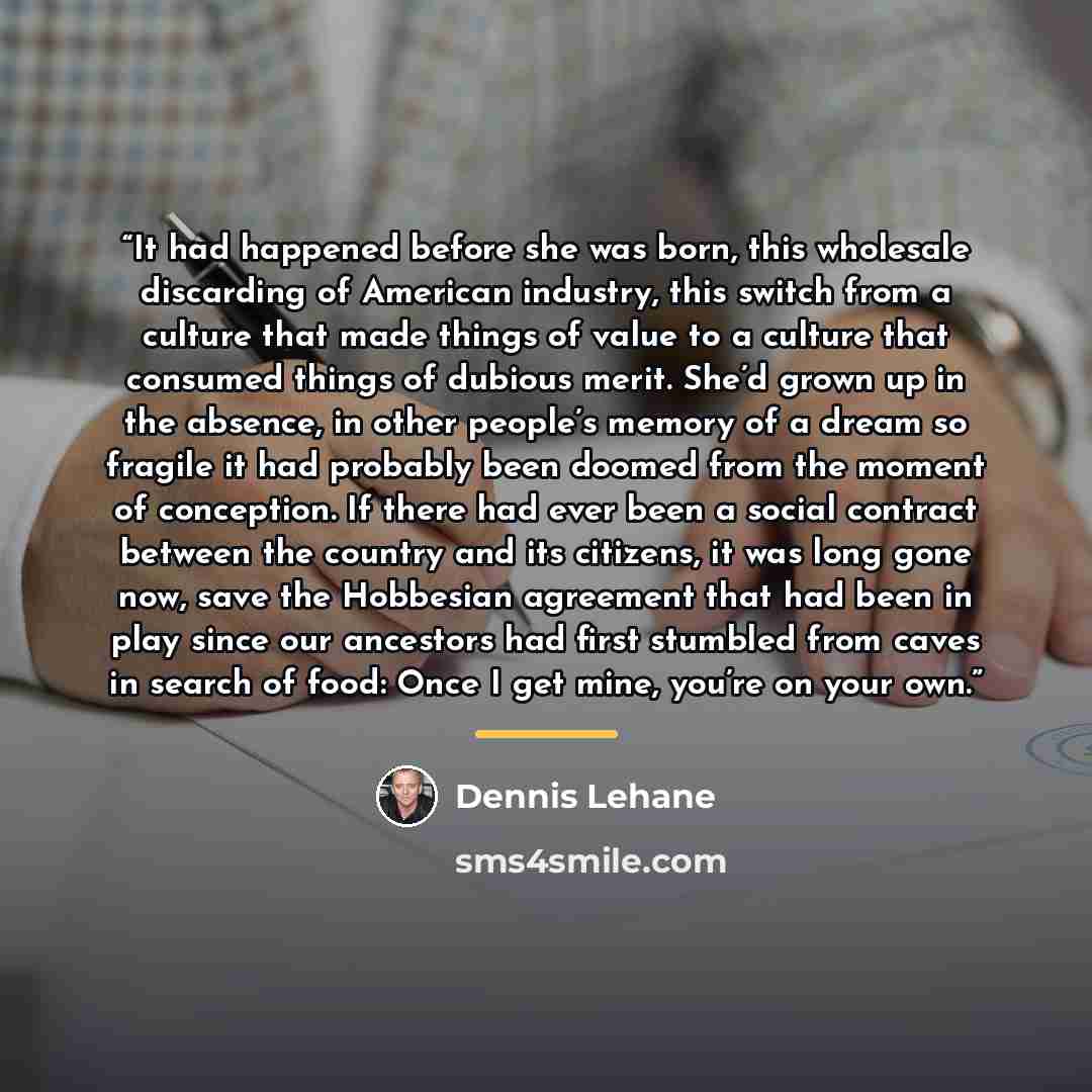 “It had happened before she was born, this wholesale discarding of American industry, this switch from a culture that made things of value to a culture that consumed things of dubious merit. She’d grown up in the absence, in other people’s memory of a dream so fragile it had probably been doomed…” quote by Dennis Lehane