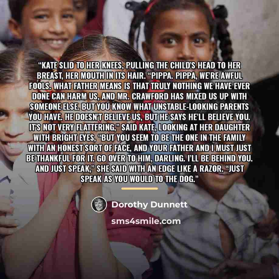 “Kate slid to her knees, pulling the child’s head to her breast, her mouth in its hair. “Pippa. Pippa, we’re awful fools. What Father means is that truly nothing we have ever done can harm us, and Mr. Crawford has mixed us up with someone else. But you know what unstable-looking parents you have…” quote by Dorothy Dunnett