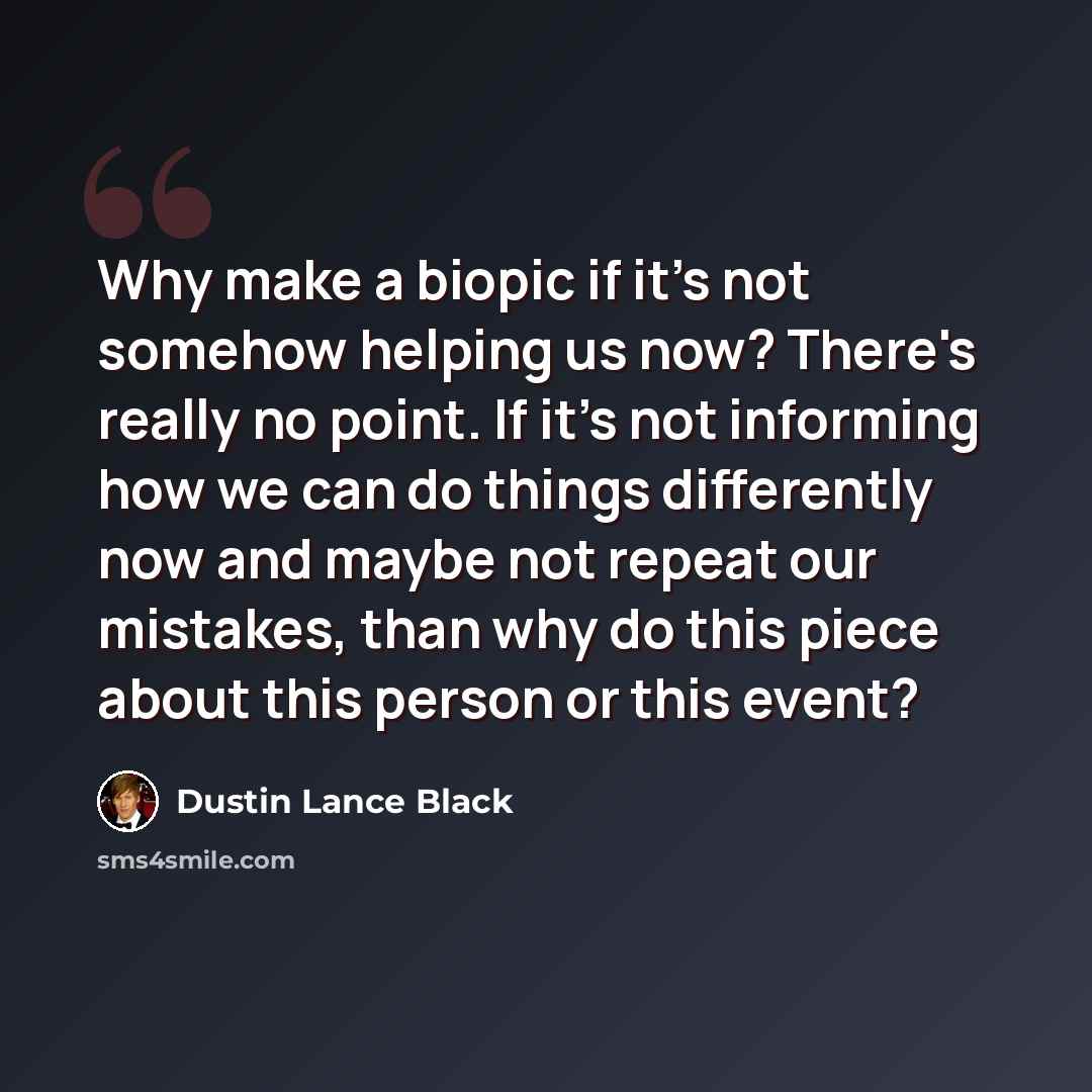 “Why make a biopic if it's not somehow helping us now? There's really no point. If it's not informing how we can do things differently now and maybe not repeat our mistakes, than why do this piece about this person or this event?” quote by Dustin Lance Black