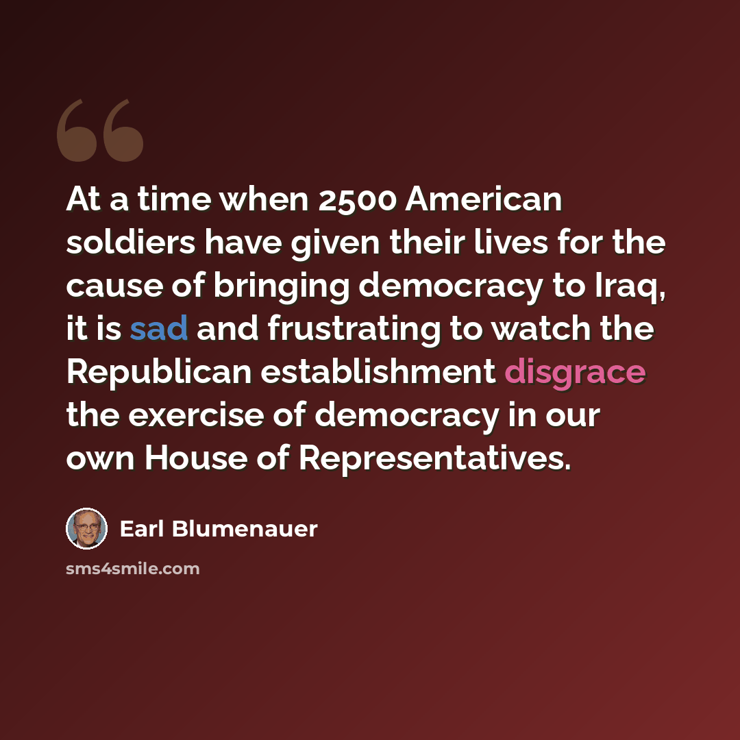 “At a time when 2500 American soldiers have given their lives for the cause of bringing democracy to Iraq, it is sad and frustrating to watch the Republican establishment disgrace the exercise of democracy in our own House of Representatives.” quote by Earl Blumenauer
