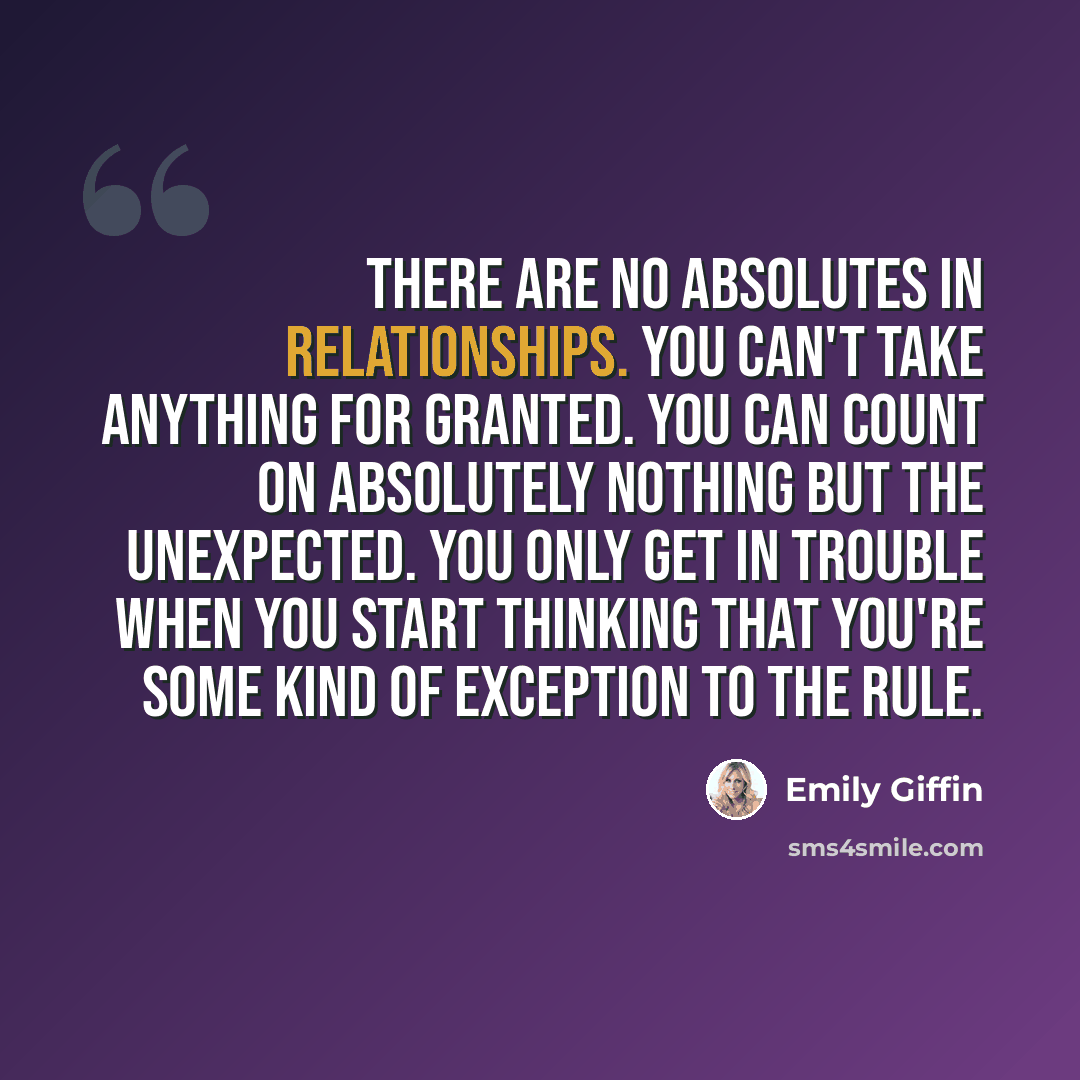 “There are no absolutes in relationships. You can't take anything for granted. You can count on absolutely nothing but the unexpected. You only get in trouble when you start thinking that you're some kind of exception to the rule.” quote by Emily Giffin