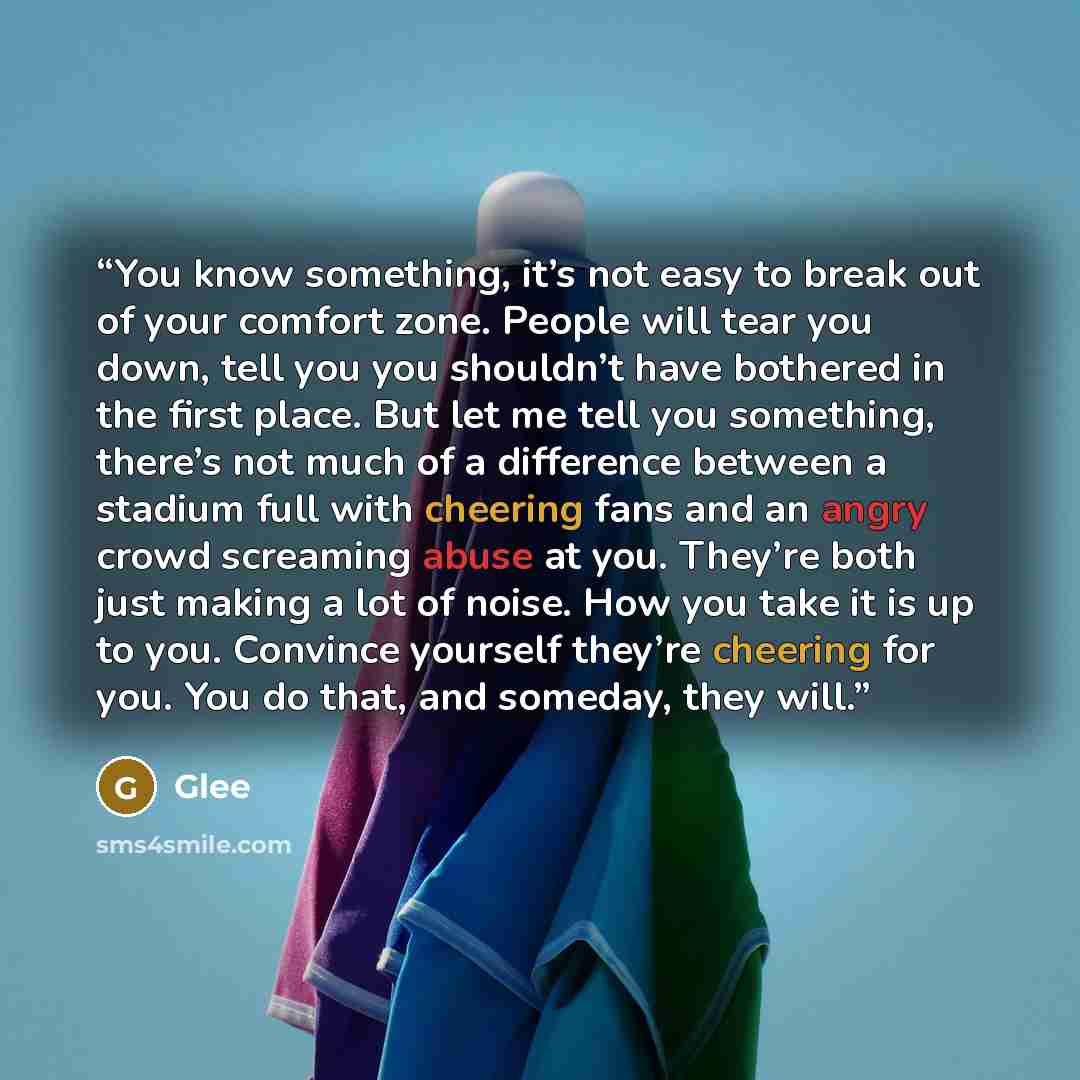“You know something, it’s not easy to break out of your comfort zone. People will tear you down, tell you you shouldn’t have bothered in the first place. But let me tell you something, there’s not much of a difference between a stadium full with cheering fans and an angry crowd screaming abuse at…” quote by Glee