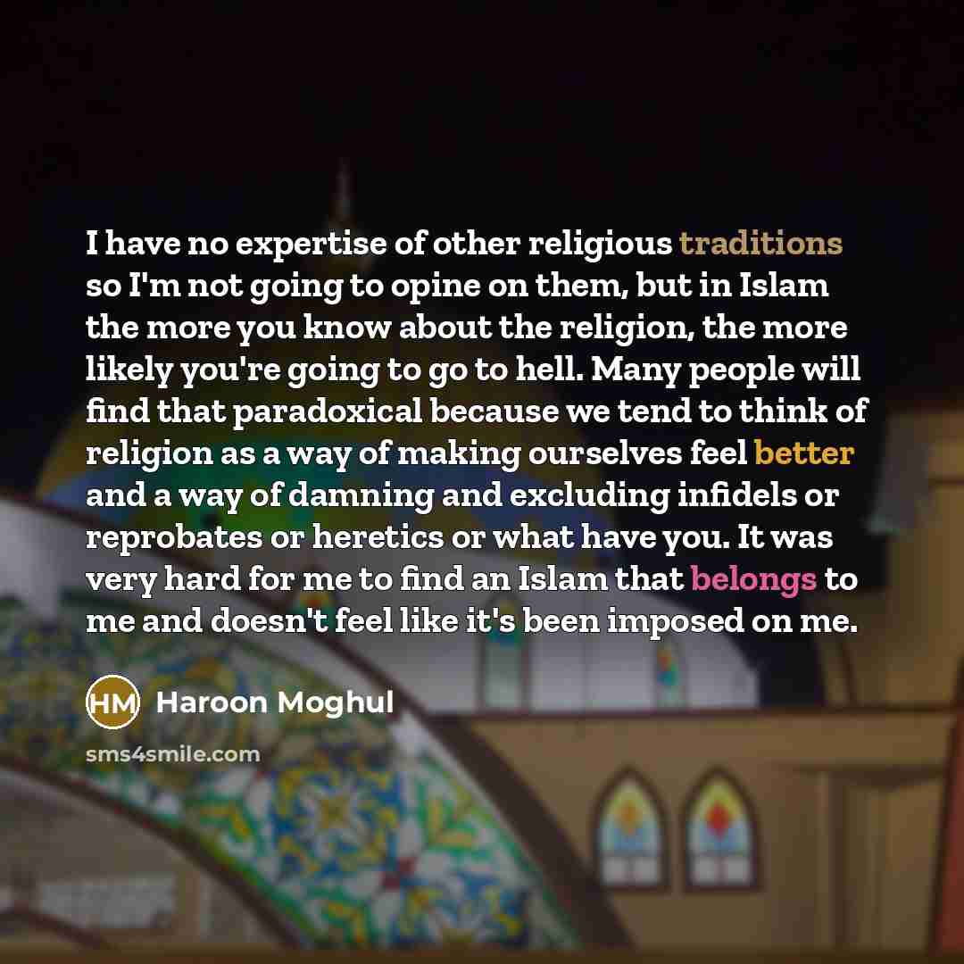 “I have no expertise of other religious traditions so I'm not going to opine on them, but in Islam the more you know about the religion, the more likely you're going to go to hell. Many people will find that paradoxical because we tend to think of religion as a way of making ourselves feel better…” quote by Haroon Moghul