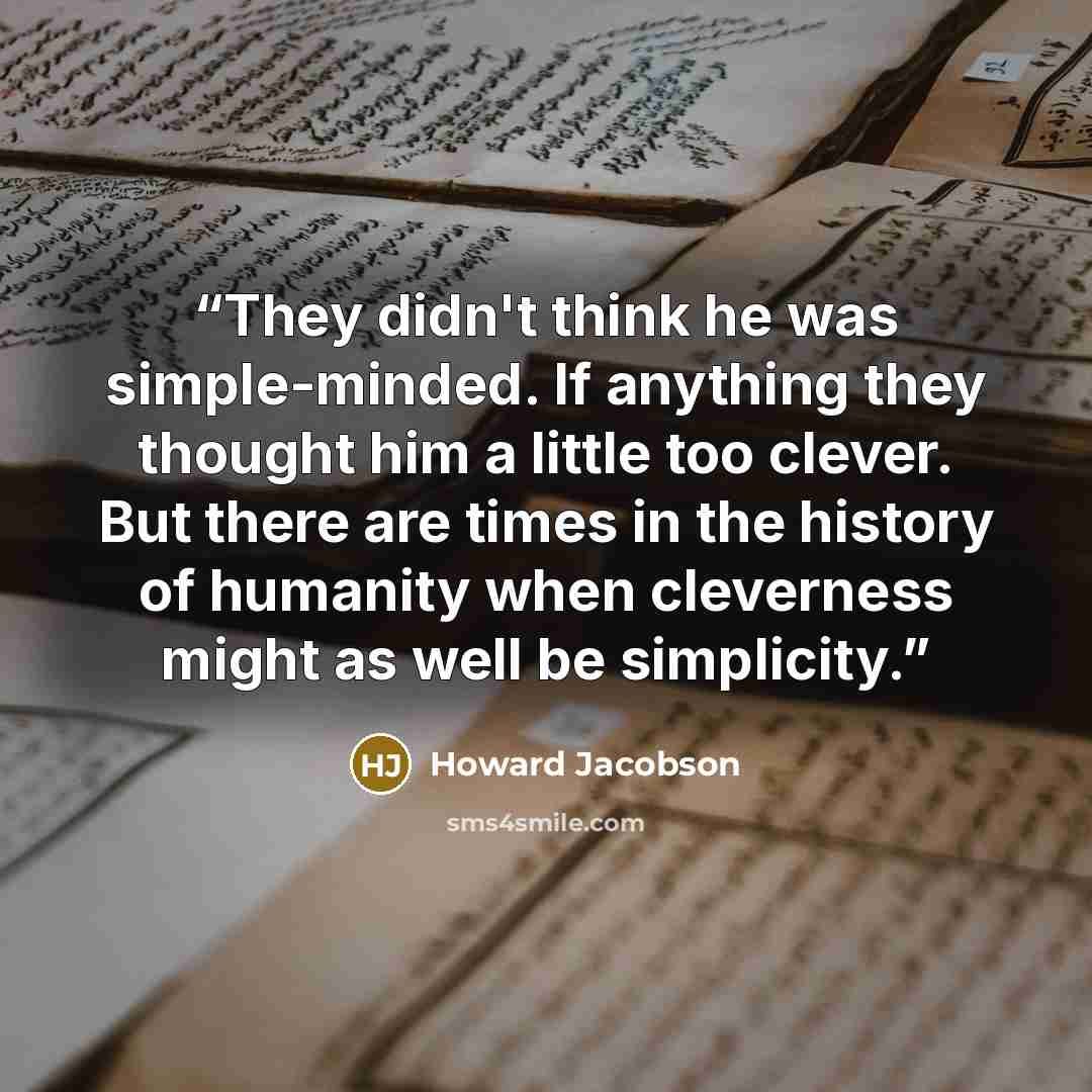 “They didn't think he was simple-minded. If anything they thought him a little too clever. But there are times in the history of humanity when cleverness might as well be simplicity.” quote by Howard Jacobson